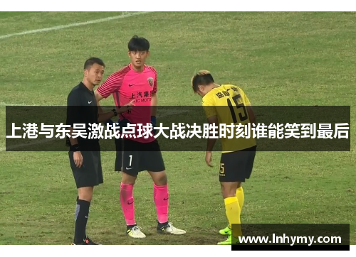 上港与东吴激战点球大战决胜时刻谁能笑到最后